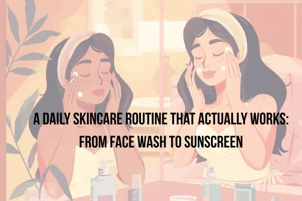 A Daily Skincare Routine That Actually Works: From Face Wash to Sunscreen